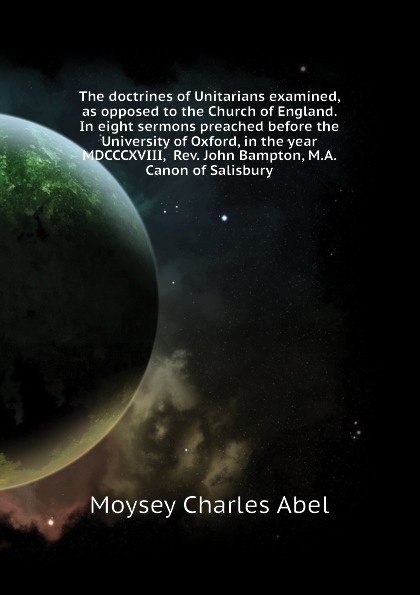 The doctrines of Unitarians examined, as opposed to the Church of England. In eight sermons preached before the University of Oxford, in the year MDCCCXVIII,  Rev. John Bampton, M.A. Canon of Salisbury