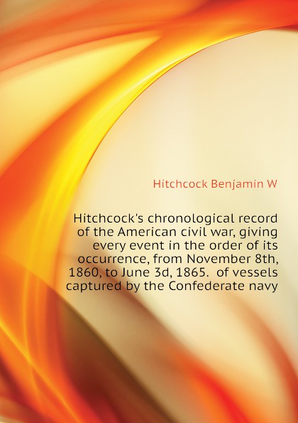 Hitchcocks chronological record of the American civil war, giving every event in the order of its occurrence, from November 8th, 1860, to June 3d, 1865.  of vessels captured by the Confederate navy