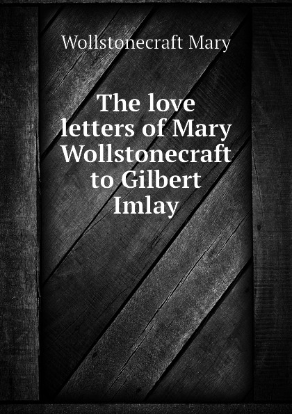 The love letters of Mary Wollstonecraft to Gilbert Imlay