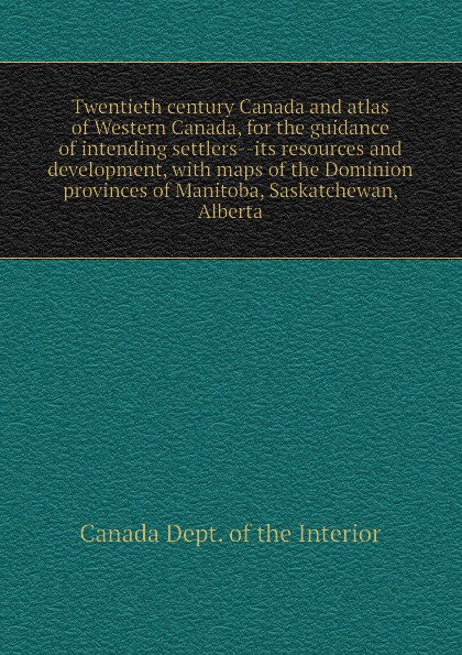 Canada Dept. of the Interior Twentieth century Canada and atlas of Western Canada, for the guidance of intending settlers--its resources and development, with maps of the Dominion provinces of Manitoba, Saskatchewan, Alberta
