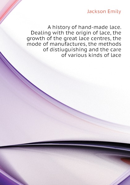 A history of hand-made lace. Dealing with the origin of lace, the growth of the great lace centres, the mode of manufactures, the methods of distiuguishing and the care of various kinds of lace