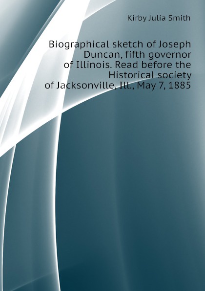 Biographical sketch of Joseph Duncan, fifth governor of Illinois. Read before the Historical society of Jacksonville, Ill., May 7, 1885