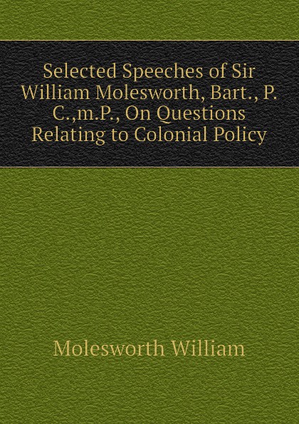 Selected Speeches of Sir William Molesworth, Bart., P.C.,m.P., On Questions Relating to Colonial Policy