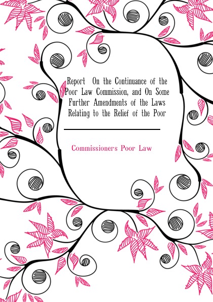 Report  On the Continuance of the Poor Law Commission, and On Some Further Amendments of the Laws Relating to the Relief of the Poor