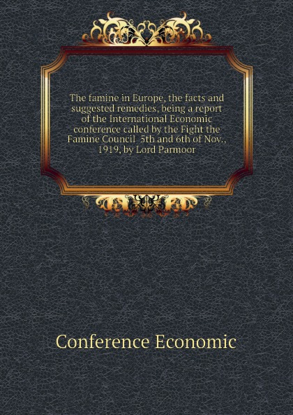 The famine in Europe, the facts and suggested remedies, being a report of the International Economic conference called by the Fight the Famine Council  5th and 6th of Nov., 1919, by Lord Parmoor