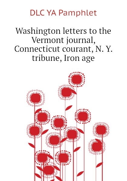 Washington letters to the Vermont journal, Connecticut courant, N. Y. tribune, Iron age