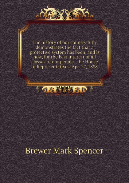 The history of our country fully demonstrates the fact that a protective system has been, and is now, for the best interest of all classes of our people.  the House of Representatives, Apr. 27, 1888