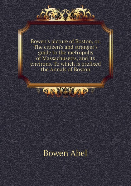 Bowen.s picture of Boston, or, The citizen.s and stranger.s guide to the metropolis of Massachusetts, and its environs. To which is prefixed the Annals of Boston