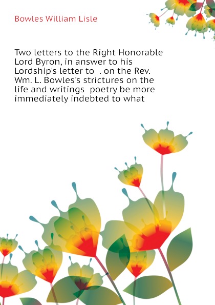 Two letters to the Right Honorable Lord Byron, in answer to his Lordship.s letter to  . on the Rev. Wm. L. Bowles.s strictures on the life and writings  poetry be more immediately indebted to what