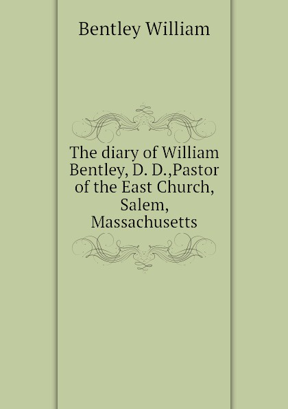 The diary of William Bentley, D. D.,Pastor of the East Church, Salem, Massachusetts