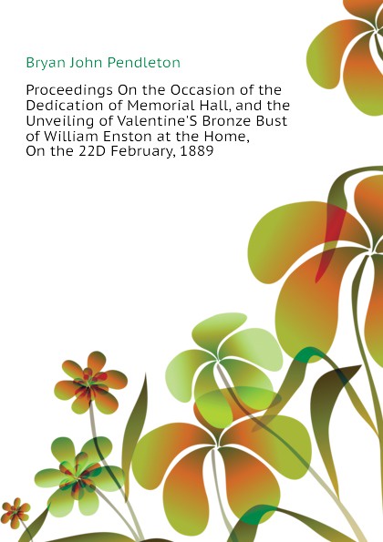 Proceedings On the Occasion of the Dedication of Memorial Hall, and the Unveiling of Valentine.S Bronze Bust of William Enston at the Home, On the 22D February, 1889