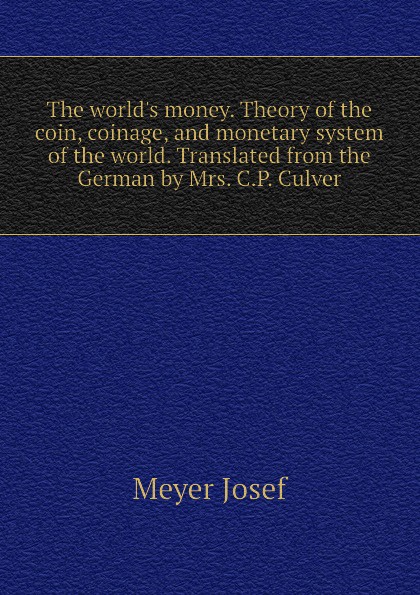 The world.s money. Theory of the coin, coinage, and monetary system of the world. Translated from the German by Mrs. C.P. Culver