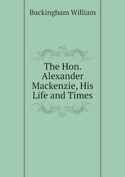 The Hon. Alexander Mackenzie, His Life and Times