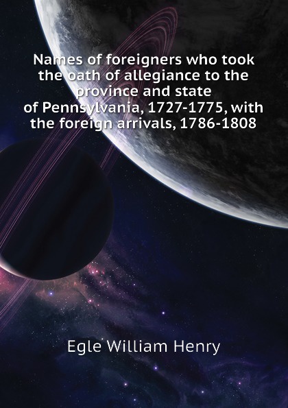 Names of foreigners who took the oath of allegiance to the province and state of Pennsylvania, 1727-1775, with the foreign arrivals, 1786-1808