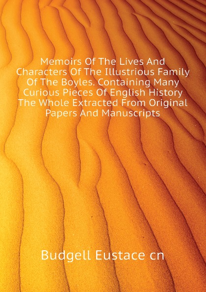 Memoirs Of The Lives And Characters Of The Illustrious Family Of The Boyles. Containing Many Curious Pieces Of English History  The Whole Extracted From Original Papers And Manuscripts