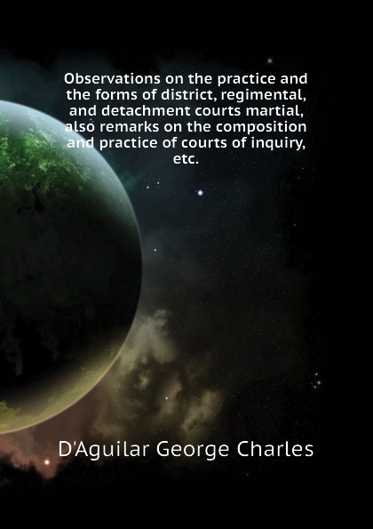 Observations on the practice and the forms of district, regimental, and detachment courts martial, also remarks on the composition and practice of courts of inquiry, etc.