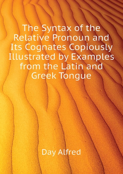 The Syntax of the Relative Pronoun and Its Cognates Copiously Illustrated by Examples from the Latin and Greek Tongue