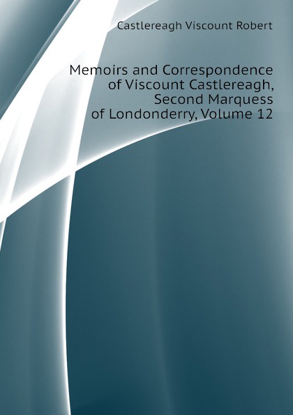 Castlereagh Viscount Robert Memoirs and Correspondence of Viscount Castlereagh, Second Marquess of Londonderry, Volume 12 Castlereagh Viscount Robert Memoirs and Correspondence of Viscount Castlereagh, Second Marquess of Londonderry, Volume 12