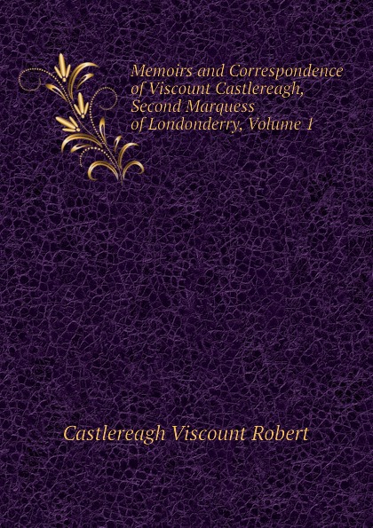 Castlereagh Viscount Robert Memoirs and Correspondence of Viscount Castlereagh, Second Marquess of Londonderry, Volume 1 Castlereagh Viscount Robert Memoirs and Correspondence of Viscount Castlereagh, Second Marquess of Londonderry, Volume 1