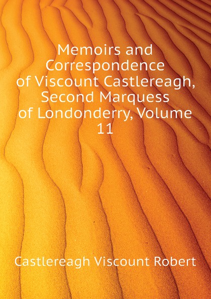 Castlereagh Viscount Robert Memoirs and Correspondence of Viscount Castlereagh, Second Marquess of Londonderry, Volume 11 Castlereagh Viscount Robert Memoirs and Correspondence of Viscount Castlereagh, Second Marquess of Londonderry, Volume 11