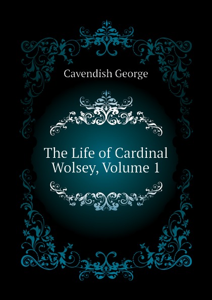 The Life of Cardinal Wolsey, Volume 1