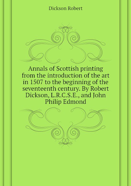 Annals of Scottish printing from the introduction of the art in 1507 to the beginning of the seventeenth century. By Robert Dickson, L.R.C.S.E., and John Philip Edmond