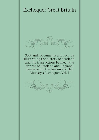 Scotland. Documents and records illustrating the history of Scotland, and the transactions between the crowns of Scotland and England, preserved in the treasury of Her Majesty.s Exchequer. Vol. I