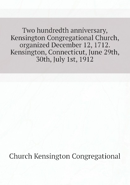 Two hundredth anniversary, Kensington Congregational Church, organized December 12, 1712. Kensington, Connecticut, June 29th, 30th, July 1st, 1912