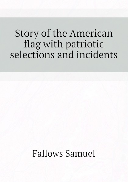 Fallows Samuel Story of the American flag with patriotic selections and incidents Fallows Samuel Story of the American flag with patriotic selections and incidents
