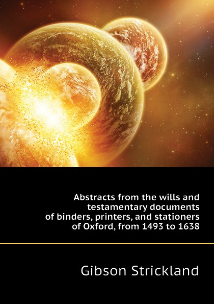 Abstracts from the wills and testamentary documents of binders, printers, and stationers of Oxford, from 1493 to 1638