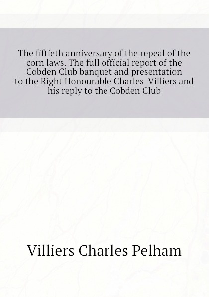 Villiers Charles Pelham The fiftieth anniversary of the repeal of the corn laws. The full official report of the Cobden Club banquet and presentation to the Right Honourable Charles Villiers and his reply to the Cobden Club