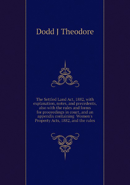 The Settled Land Act, 1882, with explanation, notes, and precedents, also with the rules and forms for proceedings in court, and an appendix containing  Women.s Property Acts, 1882, and the rules