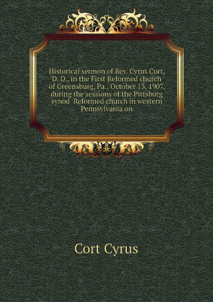 Historical sermon of Rev. Cyrus Cort, D. D., in the First Reformed church of Greensburg, Pa., October 13, 1907, during the sessions of the Pittsburg synod  Reformed church in western Pennsylvania on