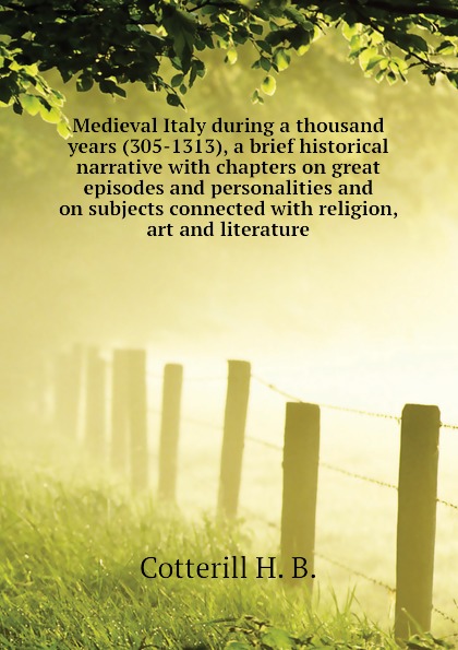 Medieval Italy during a thousand years (305-1313), a brief historical narrative with chapters on great episodes and personalities and on subjects connected with religion, art and literature