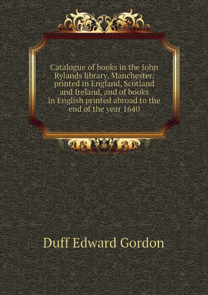 Catalogue of books in the John Rylands library, Manchester, printed in England, Scotland and Ireland, and of books in English printed abroad to the end of the year 1640