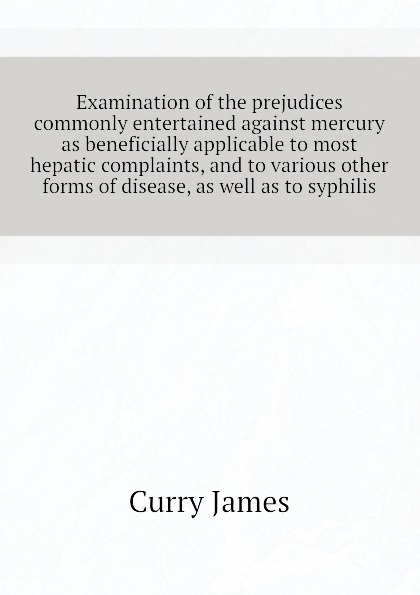 Examination of the prejudices commonly entertained against mercury as beneficially applicable to most hepatic complaints, and to various other forms of disease, as well as to syphilis