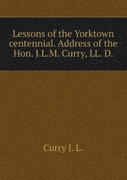 Lessons of the Yorktown centennial. Address of the Hon. J.L.M. Curry, LL. D.