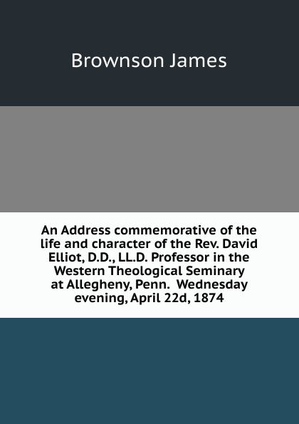 An Address commemorative of the life and character of the Rev. David Elliot, D.D., LL.D. Professor in the Western Theological Seminary at Allegheny, Penn.  Wednesday evening, April 22d, 1874