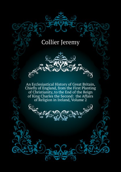 An Ecclesiastical History of Great Britain, Chiefly of England, from the First Planting of Christianity, to the End of the Reign of King Charles the Second:  the Affairs of Religion in Ireland, Volume 2