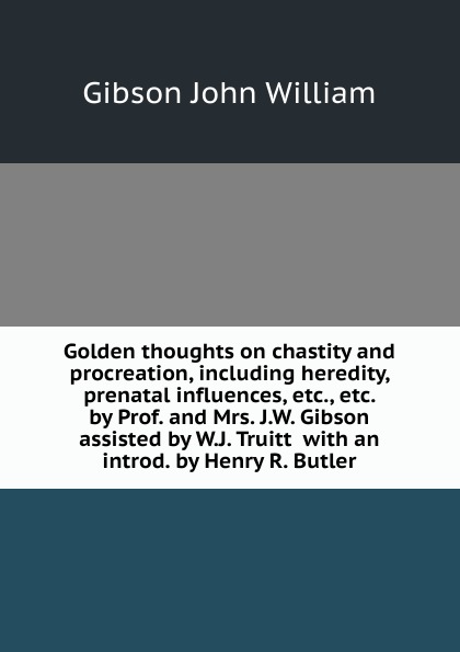 Golden thoughts on chastity and procreation, including heredity, prenatal influences, etc., etc.  by Prof. and Mrs. J.W. Gibson assisted by W.J. Truitt  with an introd. by Henry R. Butler