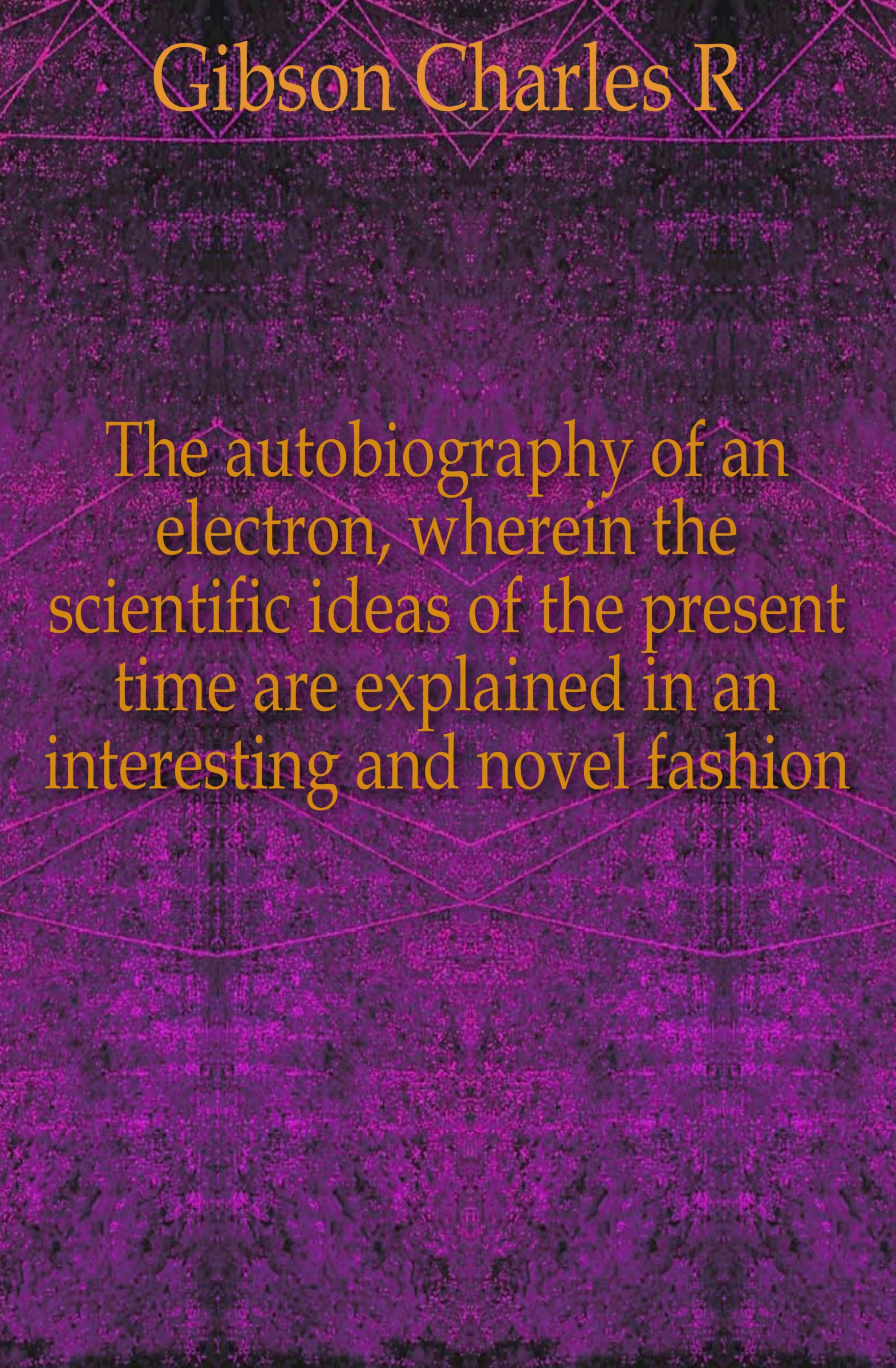 Charles R. Gibson The autobiography of an electron, wherein the scientific ideas of the present time are explained in an interesting and novel fashion Charles R. Gibson The autobiography of an electron, wherein the scientific ideas of the present time are explained in an interesting and novel fashion