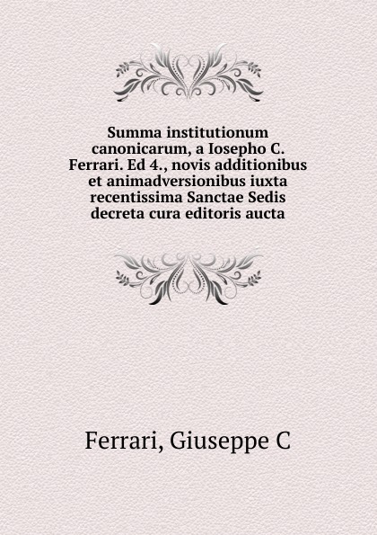 Summa institutionum canonicarum, a Iosepho C. Ferrari. Ed 4., novis additionibus et animadversionibus iuxta recentissima Sanctae Sedis decreta cura editoris aucta