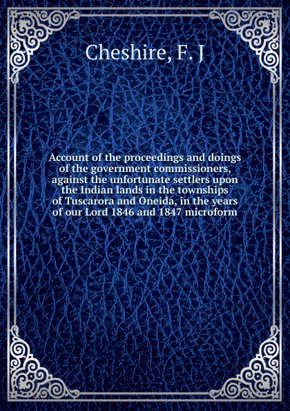 Account of the proceedings and doings of the government commissioners, against the unfortunate settlers upon the Indian lands in the townships of Tuscarora and Oneida, in the years of our Lord 1846 and 1847 microform