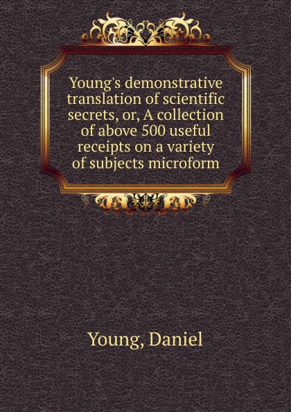 Daniel Young Young.s demonstrative translation of scientific secrets. Or, A collection of above 500 useful receipts on a variety of subjects microform