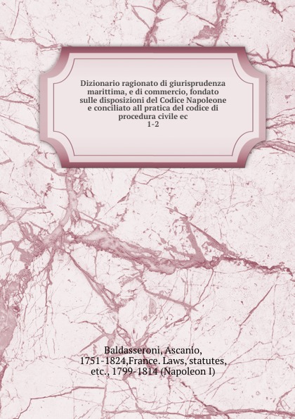 Ascanio Baldasseroni Dizionario ragionato di giurisprudenza marittima, e di commercio, fondato sulle disposizioni del Codice Napoleone e conciliato all pratica del codice di procedura civile ec Ascanio Baldasseroni Dizionario ragionato di giurisprudenza marittima, e di commercio, fondato sulle disposizioni del Codice Napoleone e conciliato all pratica del codice di procedura civile ec