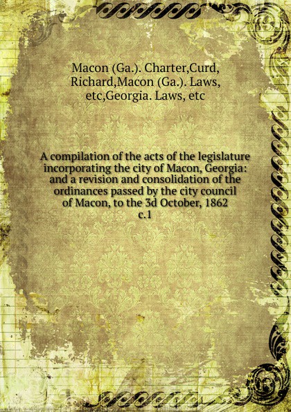 Charter Macon, Richard Curd A compilation of the acts of the legislature incorporating the city of Macon, Georgia Charter Macon, Richard Curd A compilation of the acts of the legislature incorporating the city of Macon, Georgia