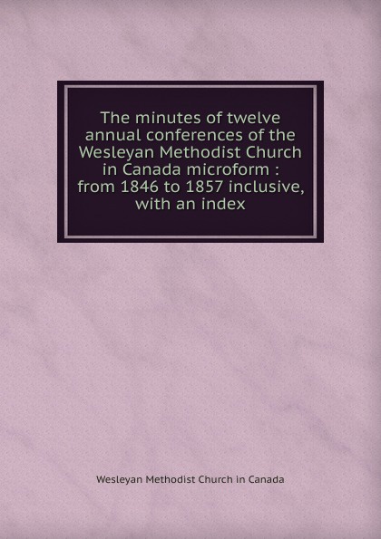 The minutes of twelve annual conferences of the Wesleyan Methodist Church in Canada microform