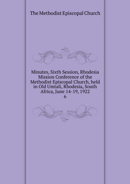 The Methodist Episcopal Church Minutes, Sixth Session, Rhodesia Mission Conference of the Methodist Episcopal Church, held in Old Umtali, Rhodesia, South Africa, June 14-19, 1922