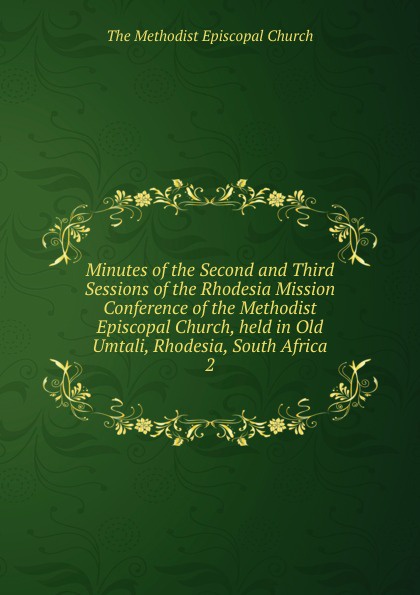 The Methodist Episcopal Church Minutes of the Second and Third Sessions of the Rhodesia Mission Conference of the Methodist Episcopal Church, held in Old Umtali, Rhodesia, South Africa The Methodist Episcopal Church Minutes of the Second and Third Sessions of the Rhodesia Mission Conference of the Methodist Episcopal Church, held in Old Umtali, Rhodesia, South Africa