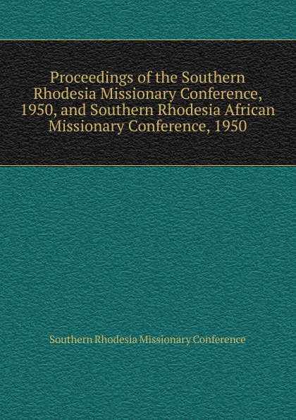 Southern Rhodesia Missionary Conference Proceedings of the Southern Rhodesia Missionary Conference, 1950, and Southern Rhodesia African Missionary Conference, 1950